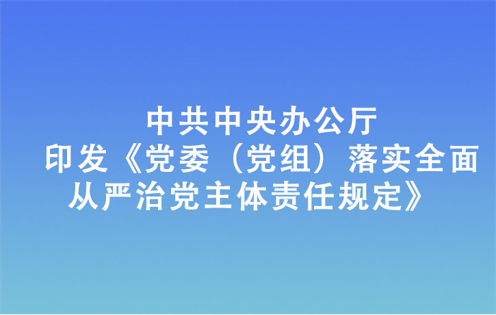 中共中央辦公廳印發(fā)《黨委（黨組）落實全面從嚴(yán)治黨主體責(zé)任規(guī)定》
